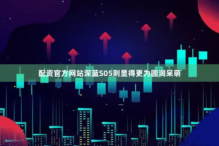 配资官方网站深蓝S05则显得更为圆润呆萌