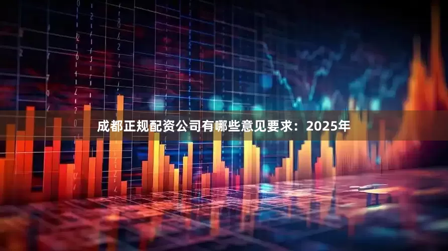 成都正规配资公司有哪些意见要求：2025年