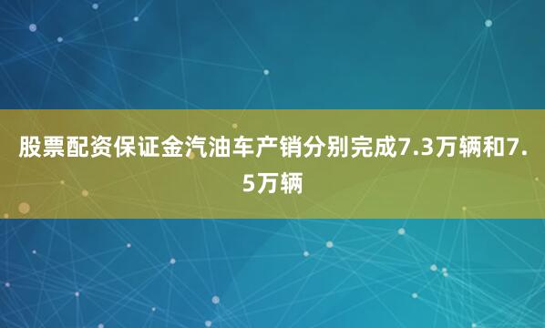 股票配资保证金汽油车产销分别完成7.3万辆和7.5万辆