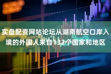 实盘配资网站论坛从湖南航空口岸入境的外国人来自132个国家和地区