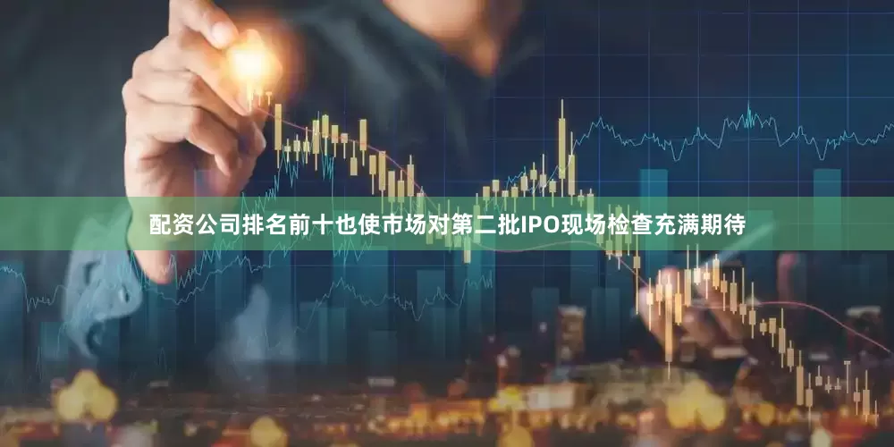 配资公司排名前十也使市场对第二批IPO现场检查充满期待