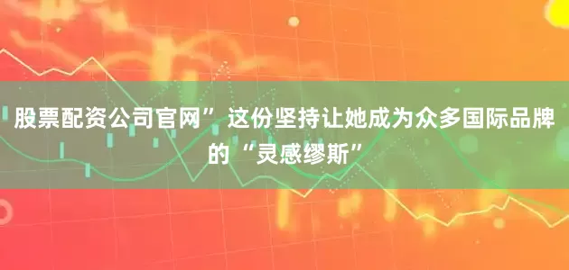 股票配资公司官网” 这份坚持让她成为众多国际品牌的 “灵感缪斯”