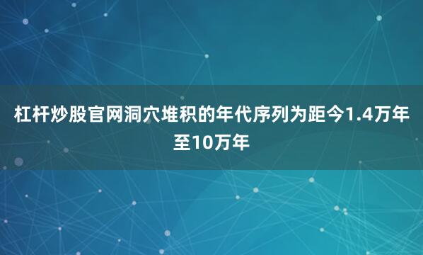 杠杆炒股官网洞穴堆积的年代序列为距今1.4万年至10万年