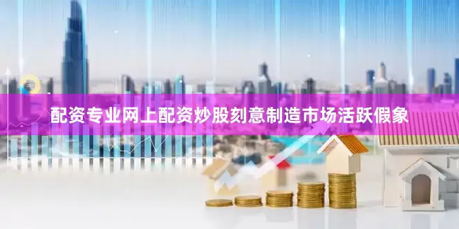 配资专业网上配资炒股刻意制造市场活跃假象