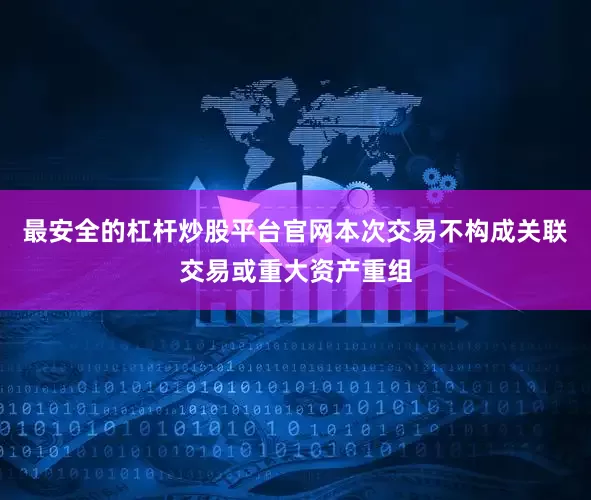 最安全的杠杆炒股平台官网本次交易不构成关联交易或重大资产重组