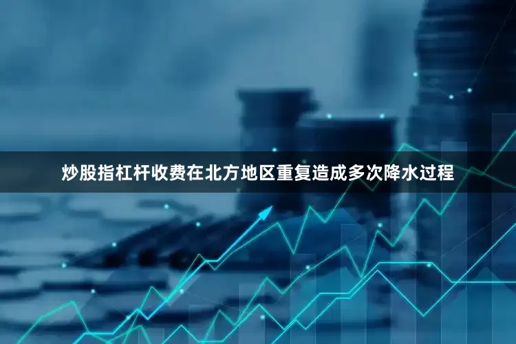 炒股指杠杆收费在北方地区重复造成多次降水过程