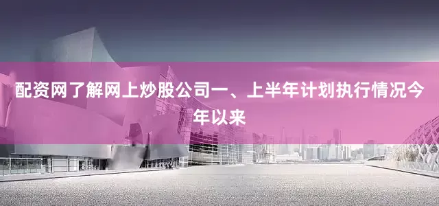 配资网了解网上炒股公司一、上半年计划执行情况今年以来