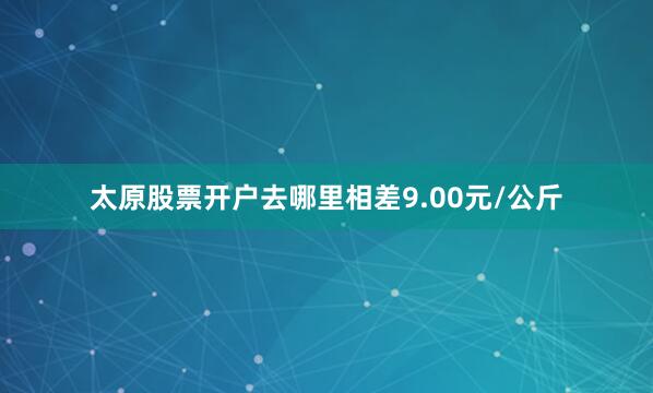 太原股票开户去哪里相差9.00元/公斤