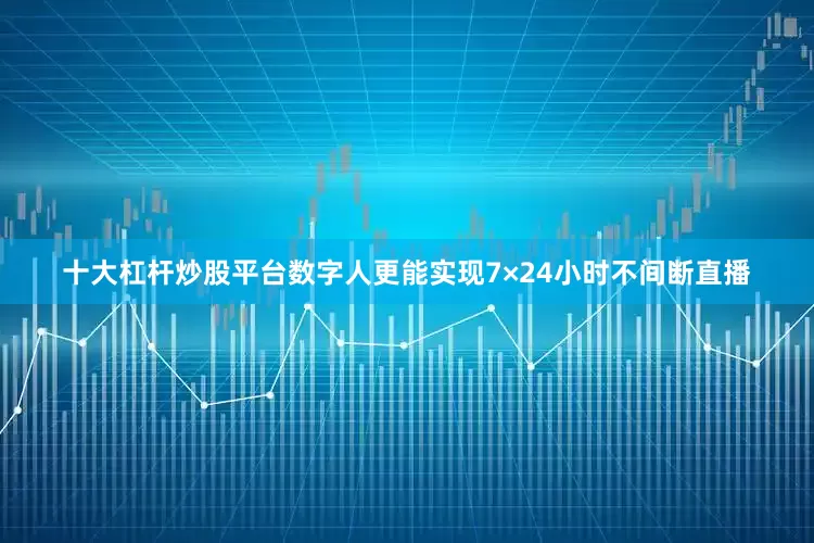 十大杠杆炒股平台数字人更能实现7×24小时不间断直播