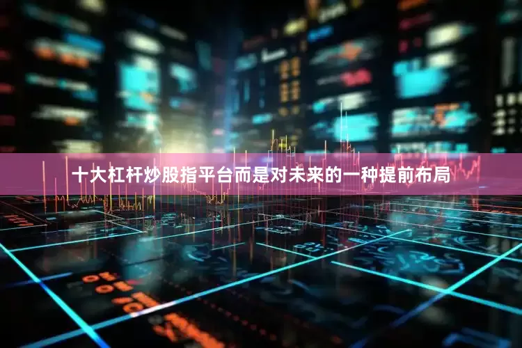 十大杠杆炒股指平台而是对未来的一种提前布局