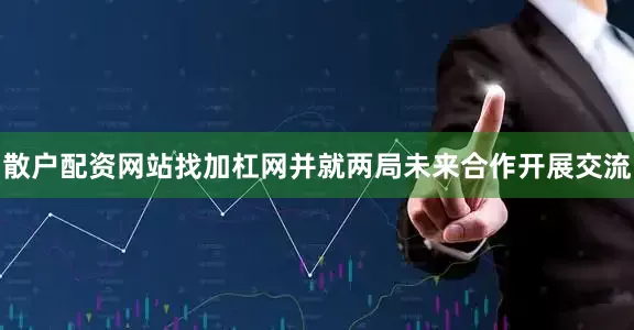 散户配资网站找加杠网并就两局未来合作开展交流