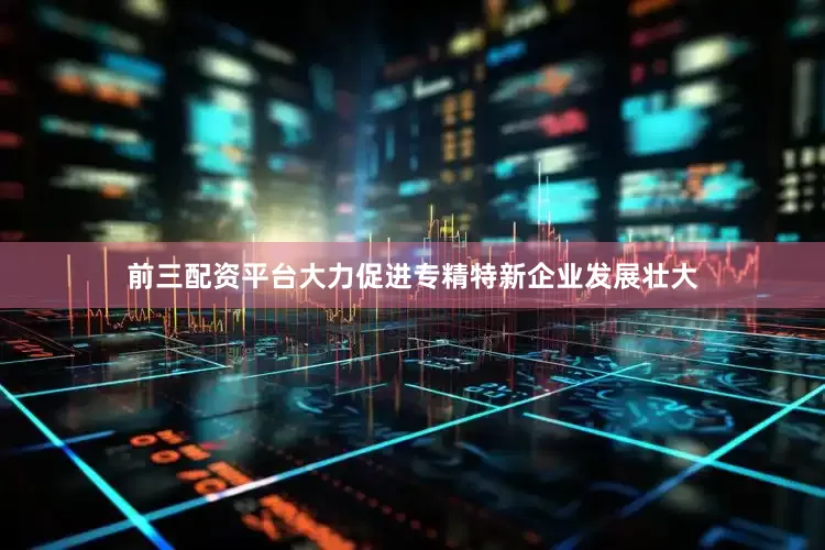 前三配资平台大力促进专精特新企业发展壮大